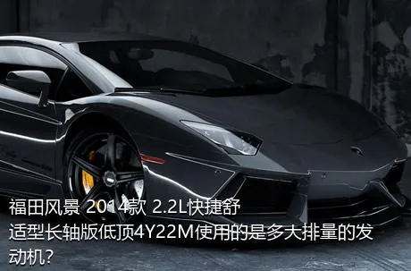 福田风景 2014款 2.2L快捷舒适型长轴版低顶4Y22M使用的是多大排量的发动机？