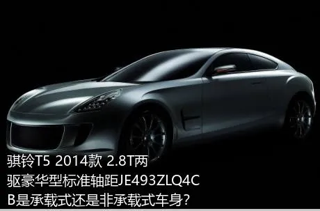 骐铃T5 2014款 2.8T两驱豪华型标准轴距JE493ZLQ4CB是承载式还是非承载式车身？