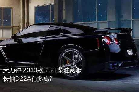 大力神 2013款 2.2T柴油两驱长轴D22A有多高？
