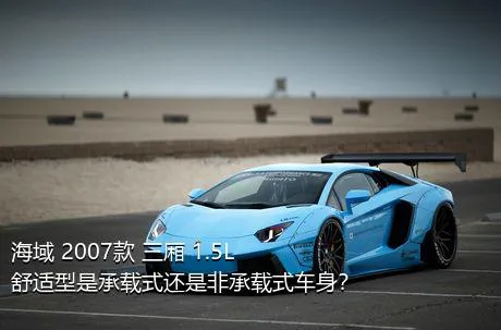 海域 2007款 三厢 1.5L 舒适型是承载式还是非承载式车身？