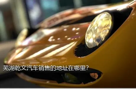 芜湖乾文汽车销售的地址在哪里？