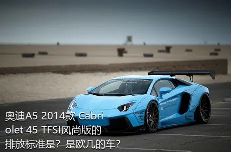 奥迪A5 2014款 Cabriolet 45 TFSI风尚版的排放标准是？是欧几的车？