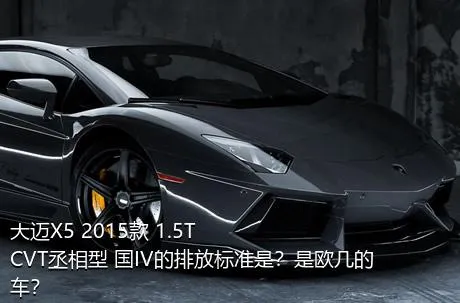 大迈X5 2015款 1.5T CVT丞相型 国IV的排放标准是？是欧几的车？