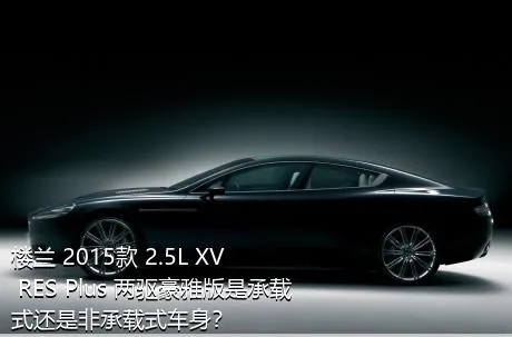 楼兰 2015款 2.5L XV RES Plus 两驱豪雅版是承载式还是非承载式车身？