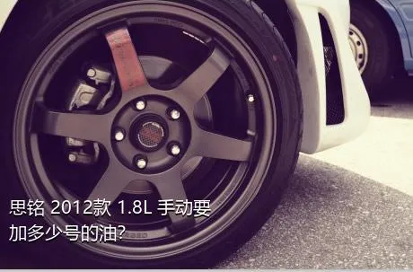 思铭 2012款 1.8L 手动要加多少号的油？