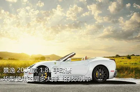 景逸 2007款 1.8L 手动豪华型使用的是多大排量的发动机？