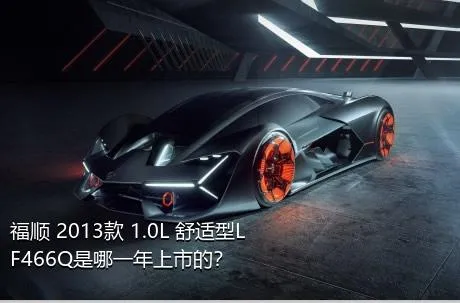 福顺 2013款 1.0L 舒适型LF466Q是哪一年上市的？