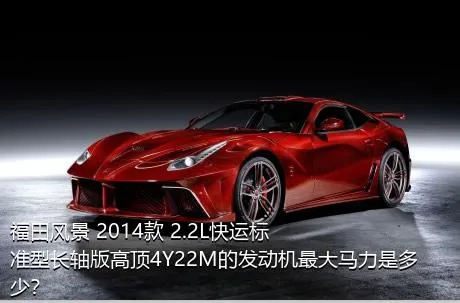 福田风景 2014款 2.2L快运标准型长轴版高顶4Y22M的发动机最大马力是多少？