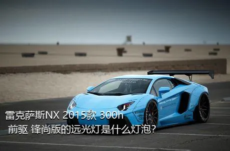 雷克萨斯NX 2015款 300h 前驱 锋尚版的远光灯是什么灯泡？