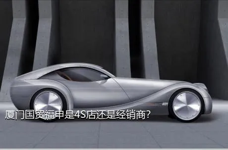 厦门国贸福申是4S店还是经销商？