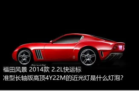福田风景 2014款 2.2L快运标准型长轴版高顶4Y22M的近光灯是什么灯泡？