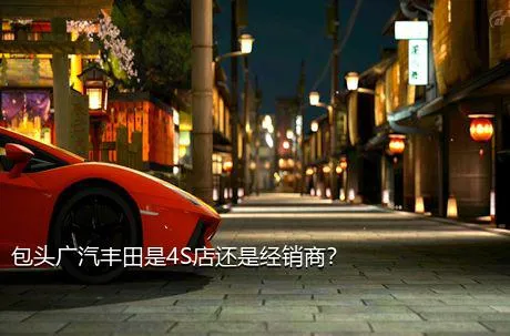 包头广汽丰田是4S店还是经销商？