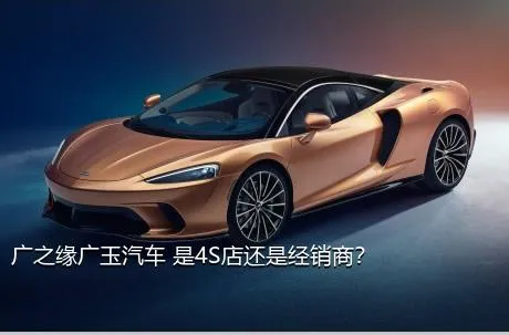 广之缘广玉汽车 是4S店还是经销商？