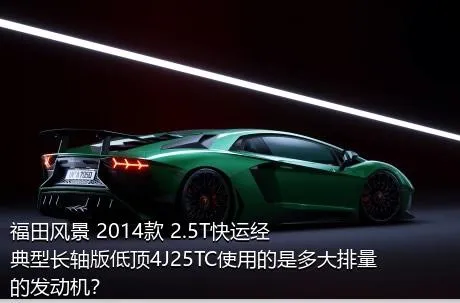 福田风景 2014款 2.5T快运经典型长轴版低顶4J25TC使用的是多大排量的发动机？