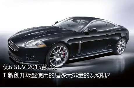 优6 SUV 2015款 1.8T 新创升级型使用的是多大排量的发动机？