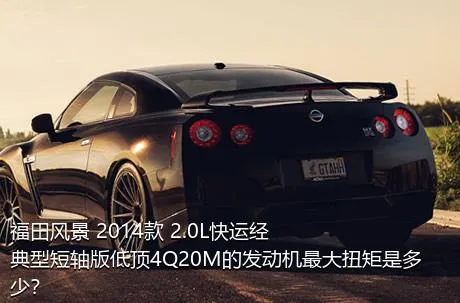 福田风景 2014款 2.0L快运经典型短轴版低顶4Q20M的发动机最大扭矩是多少？