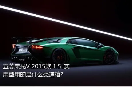 五菱荣光V 2015款 1.5L实用型用的是什么变速箱？