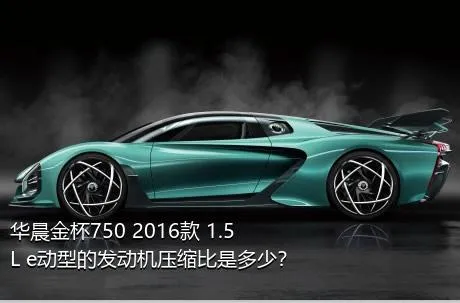 华晨金杯750 2016款 1.5L e动型的发动机压缩比是多少？