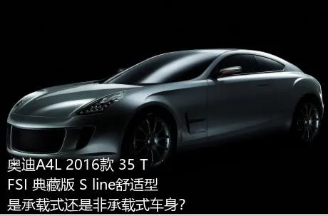 奥迪A4L 2016款 35 TFSI 典藏版 S line舒适型是承载式还是非承载式车身？