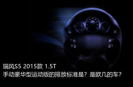 瑞风S5 2015款 1.5T 手动豪华型运动版的排放标准是？是欧几的车？