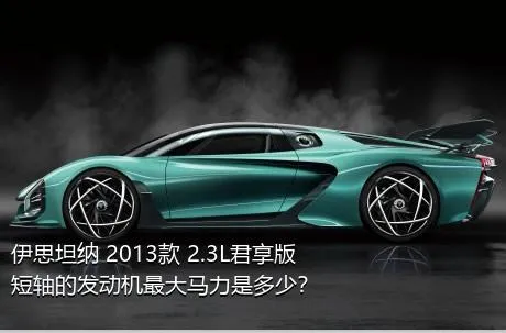 伊思坦纳 2013款 2.3L君享版短轴的发动机最大马力是多少？