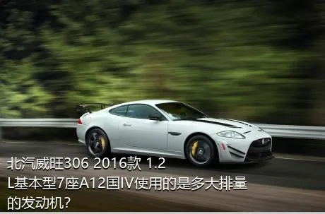 北汽威旺306 2016款 1.2L基本型7座A12国IV使用的是多大排量的发动机？