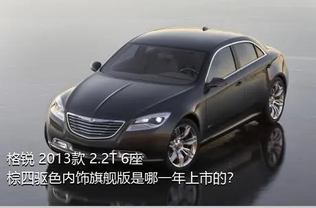格锐 2013款 2.2T 6座棕四驱色内饰旗舰版是哪一年上市的？