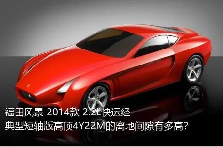 福田风景 2014款 2.2L快运经典型短轴版高顶4Y22M的离地间隙有多高？