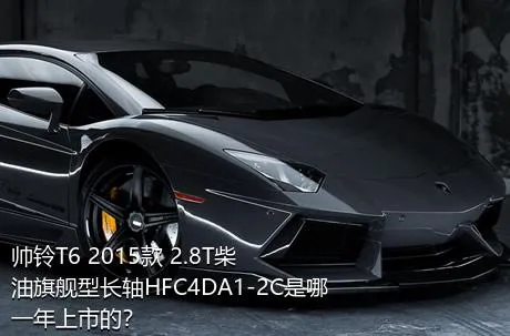 帅铃T6 2015款 2.8T柴油旗舰型长轴HFC4DA1-2C是哪一年上市的？