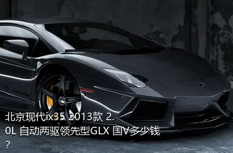北京现代ix35 2013款 2.0L 自动两驱领先型GLX 国V多少钱？