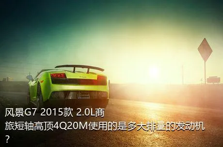 风景G7 2015款 2.0L商旅短轴高顶4Q20M使用的是多大排量的发动机？