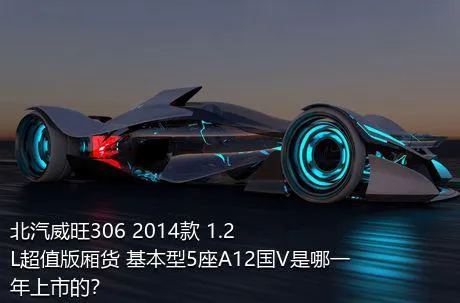 北汽威旺306 2014款 1.2L超值版厢货 基本型5座A12国V是哪一年上市的？
