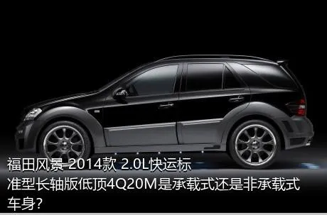 福田风景 2014款 2.0L快运标准型长轴版低顶4Q20M是承载式还是非承载式车身？