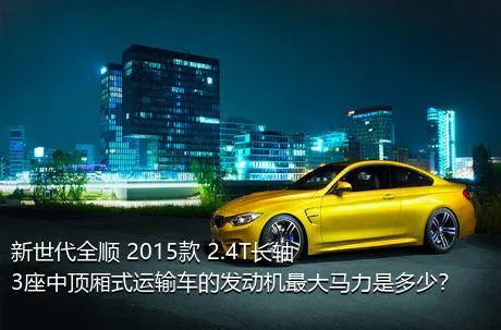 新世代全顺 2015款 2.4T长轴3座中顶厢式运输车的发动机最大马力是多少？