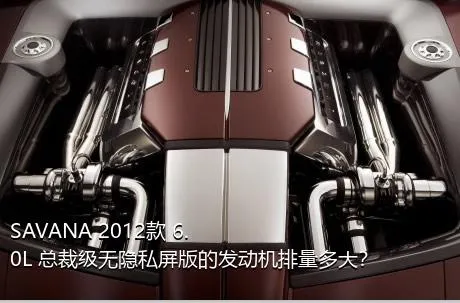 SAVANA 2012款 6.0L 总裁级无隐私屏版的发动机排量多大？
