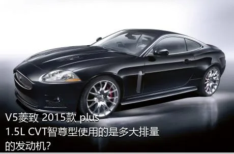 V5菱致 2015款 plus 1.5L CVT智尊型使用的是多大排量的发动机？