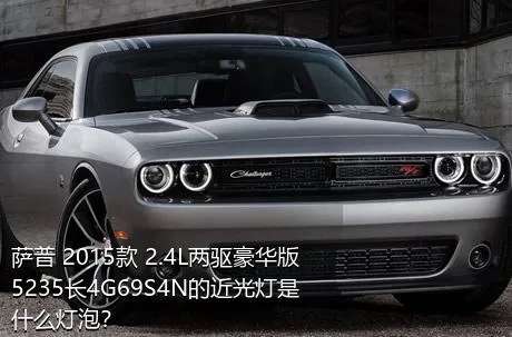 萨普 2015款 2.4L两驱豪华版5235长4G69S4N的近光灯是什么灯泡？