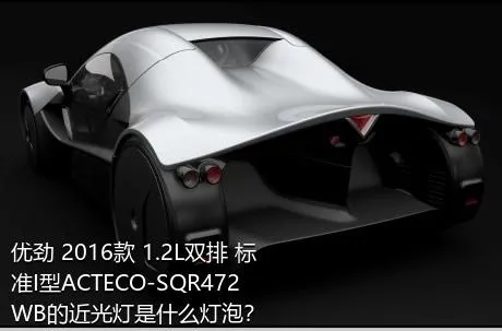 优劲 2016款 1.2L双排 标准I型ACTECO-SQR472WB的近光灯是什么灯泡？