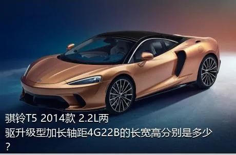 骐铃T5 2014款 2.2L两驱升级型加长轴距4G22B的长宽高分别是多少？