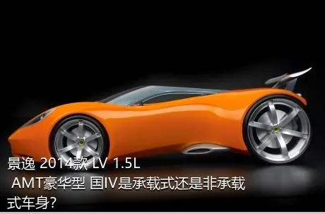 景逸 2014款 LV 1.5L AMT豪华型 国IV是承载式还是非承载式车身？