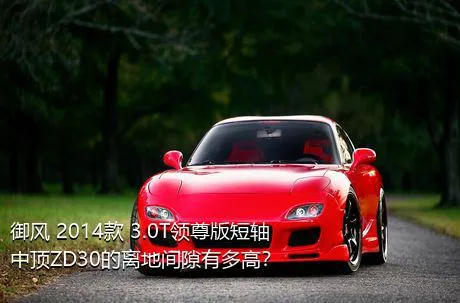御风 2014款 3.0T领尊版短轴中顶ZD30的离地间隙有多高？