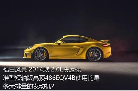 福田风景 2014款 2.0L快运标准型短轴版高顶486EQV4B使用的是多大排量的发动机？