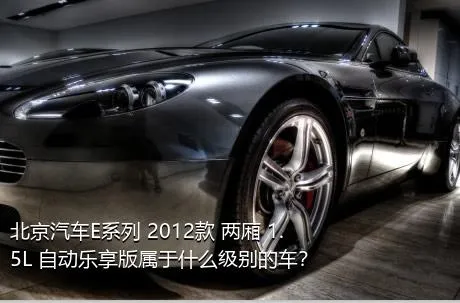 北京汽车E系列 2012款 两厢 1.5L 自动乐享版属于什么级别的车？