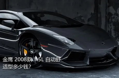 金鹰 2008款 1.5L 自动舒适型多少钱？