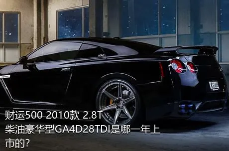 财运500 2010款 2.8T柴油豪华型GA4D28TDI是哪一年上市的？
