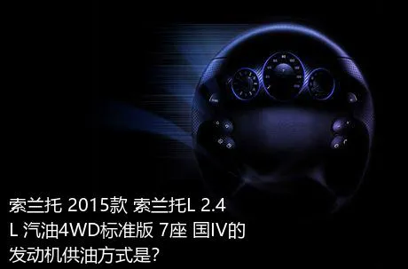 索兰托 2015款 索兰托L 2.4L 汽油4WD标准版 7座 国IV的发动机供油方式是？