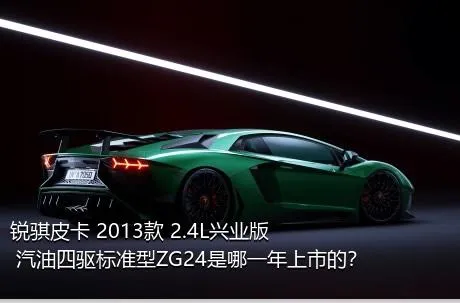 锐骐皮卡 2013款 2.4L兴业版 汽油四驱标准型ZG24是哪一年上市的？