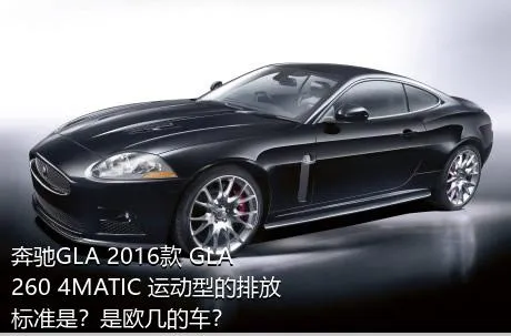 奔驰GLA 2016款 GLA 260 4MATIC 运动型的排放标准是？是欧几的车？