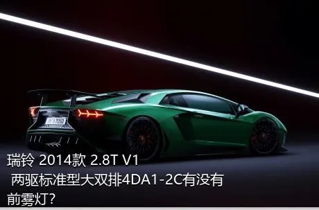 瑞铃 2014款 2.8T V1 两驱标准型大双排4DA1-2C有没有前雾灯？