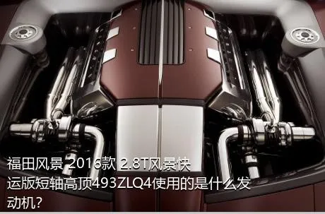 福田风景 2016款 2.8T风景快运版短轴高顶493ZLQ4使用的是什么发动机？